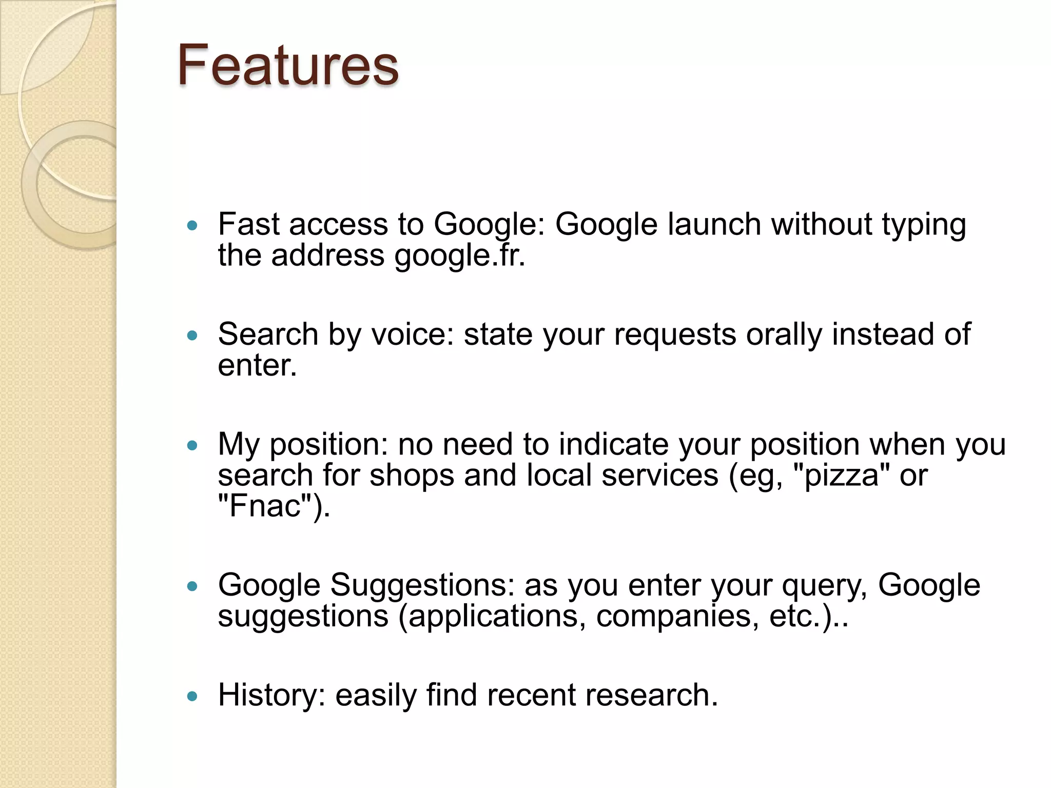 Features

   Fast access to Google: Google launch without typing
    the address google.fr.

   Search by voice: state your requests orally instead of
    enter.

   My position: no need to indicate your position when you
    search for shops and local services (eg, "pizza" or
    "Fnac").

   Google Suggestions: as you enter your query, Google
    suggestions (applications, companies, etc.)..

   History: easily find recent research.
 