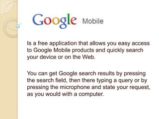 Is a free application that allows you easy access
to Google Mobile products and quickly search
your device or on the Web.

You can get Google search results by pressing
the search field, then there typing a query or by
pressing the microphone and state your request,
as you would with a computer.
 