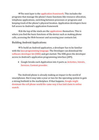 The next layer is the application framework. This includes the
programs that manage the phone's basic functions like resource allocation,
telephone applications, switching between processes or programs and
keeping track of the phone's physical location. Application developers have
full access to Android's application framework
At the top of the stack are the applications themselves. This is
where you find the basic functions of the device such as making phone
calls, accessing the Web browser and accessing your contacts list.
Building Android Applications
To build an Android application, a developer has to be familiar
with the Java programming language. The Developer can download the
software developer kit (SDK) and get started. The SDK gives the developer
access to Android's application programming interface (API).
• Google breaks each Application into 4 parts as Activities, Intents,
Services, Content provider.
The Android phone is already making an impact in the world of
smartphones. But it may take a year or two for the operating system to gain
a strong foothold in the marketplace. If that happens, Google might
dominate the cell phone world the same way it has laid claim to online
search.
 