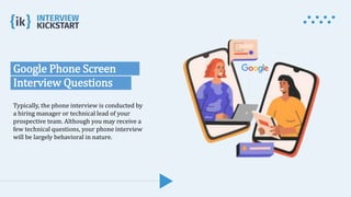 Google Phone Screen
Interview Questions
Typically, the phone interview is conducted by
a hiring manager or technical lead of your
prospective team. Although you may receive a
few technical questions, your phone interview
will be largely behavioral in nature.
 