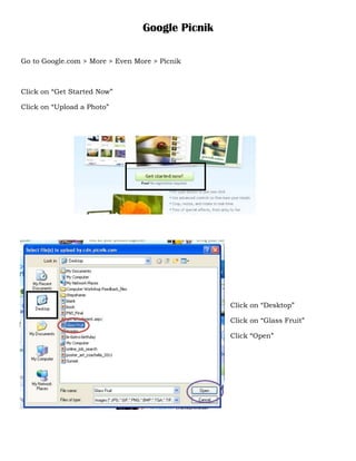 Google Picnik

Go to Google.com > More > Even More > Picnik



Click on “Get Started Now”

Click on “Upload a Photo”




                                                 Click on “Desktop”

                                                 Click on “Glass Fruit”

                                                 Click “Open”
 