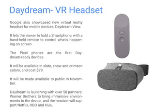 Daydream- VR Headset
Google also showcased new virtual reality
headset for mobile devices, Daydream View.
It lets the viewer to hold a Smartphone, with a
hand-held remote to control what's happen-
ing on screen.
The Pixel phones are the first Day-
dream-ready devices.
It will be available in slate, snow and crimson
colors, and cost $79.
It will be made available to public in Novem-
ber.
Daydream is launching with over 50 partners:
Warner Brothers to bring immersive environ-
ments to the device, and the headset will sup-
port Netflix, HBO and Hulu.
 