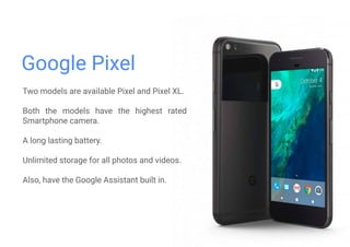 Google Pixel
Two models are available Pixel and Pixel XL.
Both the models have the highest rated
Smartphone camera.
A long lasting battery.
Unlimited storage for all photos and videos.
Also, have the Google Assistant built in.
 