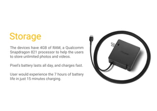 Storage
The devices have 4GB of RAM, a Qualcomm
Snapdragon 821 processor to help the users
to store unlimited photos and videos.
Pixel’s battery lasts all day, and charges fast.
User would experience the 7 hours of battery
life in just 15 minutes charging.
 