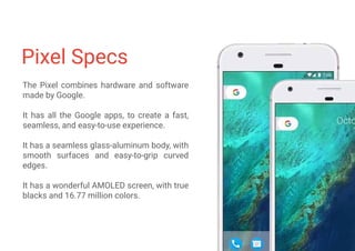 Pixel Specs
The Pixel combines hardware and software
made by Google.
It has all the Google apps, to create a fast,
seamless, and easy-to-use experience.
It has a seamless glass-aluminum body, with
smooth surfaces and easy-to-grip curved
edges.
It has a wonderful AMOLED screen, with true
blacks and 16.77 million colors.
 