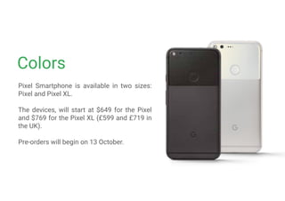 Colors
Pixel Smartphone is available in two sizes:
Pixel and Pixel XL.
The devices, will start at $649 for the Pixel
and $769 for the Pixel XL (£599 and £719 in
the UK).
Pre-orders will begin on 13 October.
 