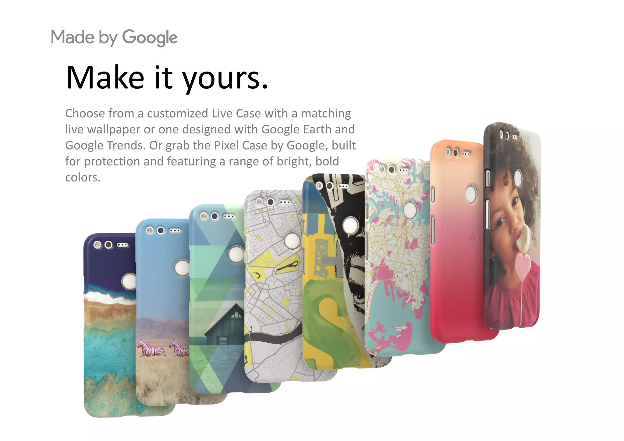 M k itMake it yours.
Choose from a customized Live Case with a matching 
live wallpaper or one designed with Google Earth and 
Google Trends. Or grab the Pixel Case by Google, built 
for protection and featuring a range of bright, bold 
colors.
 