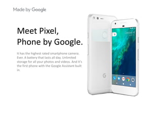Meet PixelMeet Pixel, 
Phone by Google.Phone by Google.
It has the highest rated smartphone camera. 
E A b tt th t l t ll d U li it dEver. A battery that lasts all day. Unlimited 
storage for all your photos and videos. And it’s 
the first phone with the Google Assistant built 
inin.
 