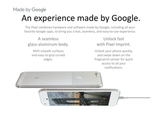 An experience made by GoogleAn experience made by Google.
The Pixel combines hardware and software made by Google, including all your 
favorite Google apps to bring you a fast seamless and easy to use experiencefavorite Google apps, to bring you a fast, seamless, and easy‐to‐use experience.
A seamless
glass aluminum body
Unlock fast
with Pixel Imprintglass‐aluminum body.
With smooth surfaces
and easy‐to‐grip curved 
with Pixel Imprint.
Unlock your phone quickly, 
and swipe down on the 
edges. fingerprint sensor for quick 
access to all your 
notifications.
 
