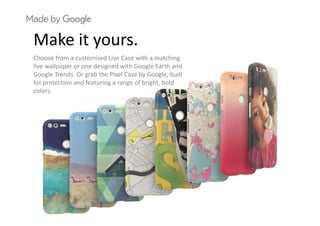 M k itMake it yours.
Choose from a customized Live Case with a matching 
live wallpaper or one designed with Google Earth and 
Google Trends. Or grab the Pixel Case by Google, built 
for protection and featuring a range of bright, bold 
colors.
 