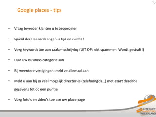 Google places - tips


•   Vraag tevreden klanten u te beoordelen

•   Spreid deze beoordelingen in tijd en ruimte!

•   Voeg keywords toe aan zaakomschrijving (LET OP: niet spammen! Wordt gestraft!)

•   Duid uw business categorie aan

•   Bij meerdere vestigingen: meld ze allemaal aan

•   Meld u aan bij zo veel mogelijk directories (telefoongids…) met exact dezelfde

    gegevens tot op een puntje

•   Voeg foto’s en video’s toe aan uw place page
 