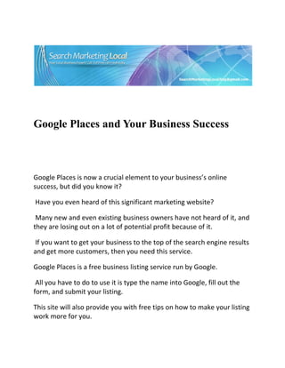  




                                                                               

 

 


Google Places and Your Business Success


 

Google Places is now a crucial element to your business’s online 
success, but did you know it? 

 Have you even heard of this significant marketing website? 

 Many new and even existing business owners have not heard of it, and 
they are losing out on a lot of potential profit because of it. 

 If you want to get your business to the top of the search engine results 
and get more customers, then you need this service. 

Google Places is a free business listing service run by Google. 

 All you have to do to use it is type the name into Google, fill out the 
form, and submit your listing.  

This site will also provide you with free tips on how to make your listing 
work more for you. 
 
