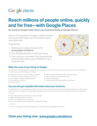 Reach millions of people online, quickly
and for free—with Google Places
Be found on Google today: Claim your business listing on Google Places

One out of ﬁve searches on Google is related to location.
An accurate Place Page is one of the easiest ways to
stay visible online.
To get started:                                                                          !

 1. Simply log in or create a free account at
    www.google.com/places
 2. Click “Add New Business” to claim your listing
 3. Then, verify your information. If you have extras like
    photos and descriptions, you can add them now or
    come back later

Make the most of your listing on Google.
Customize your listing today with Google Places, to attract customers and help your business stand out from competitors. At
no cost to you, your Place Page can include:
•   Detailed information on your product or service       •   Service areas (which geographic area you serve)
•   Coupons customers can print out and use               •   What products and services you sell
•   Live updates on daily or weekly specials              •   How to ﬁnd parking
•   Photos of your business                               •   Anything else that helps explain your business
•   Business hours

You can also get valuable information about your business.
Google Places isn’t just a great way to help customers ﬁnd out about your business. It’s also a great way for you to learn about
your customers. Through your Google Places dashboard, you’ll be able to access important data and make smart decisions.
Find out:
•   How many people are searching for you on Google
•   What they searched for to ﬁnd you
•   Which zip codes they’re coming from
•   How many people recently viewed your Google Place Page
...and more.
For more on bringing the power of Google to your business, visit www.google.com/places.




Claim your listing now: www.google.com/places
 
