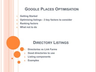 GOOGLE PLACES OPTIMISATION
1.   Getting Started
2.   Optimising listings - 3 key factors to consider
3.   Ranking factors
4.   What not to do




                 DIRECTORY LISTINGS
        1.   Directories vs Link Farms
        2.   Good directories to use
        3.   Listing components
        4.   Examples
 