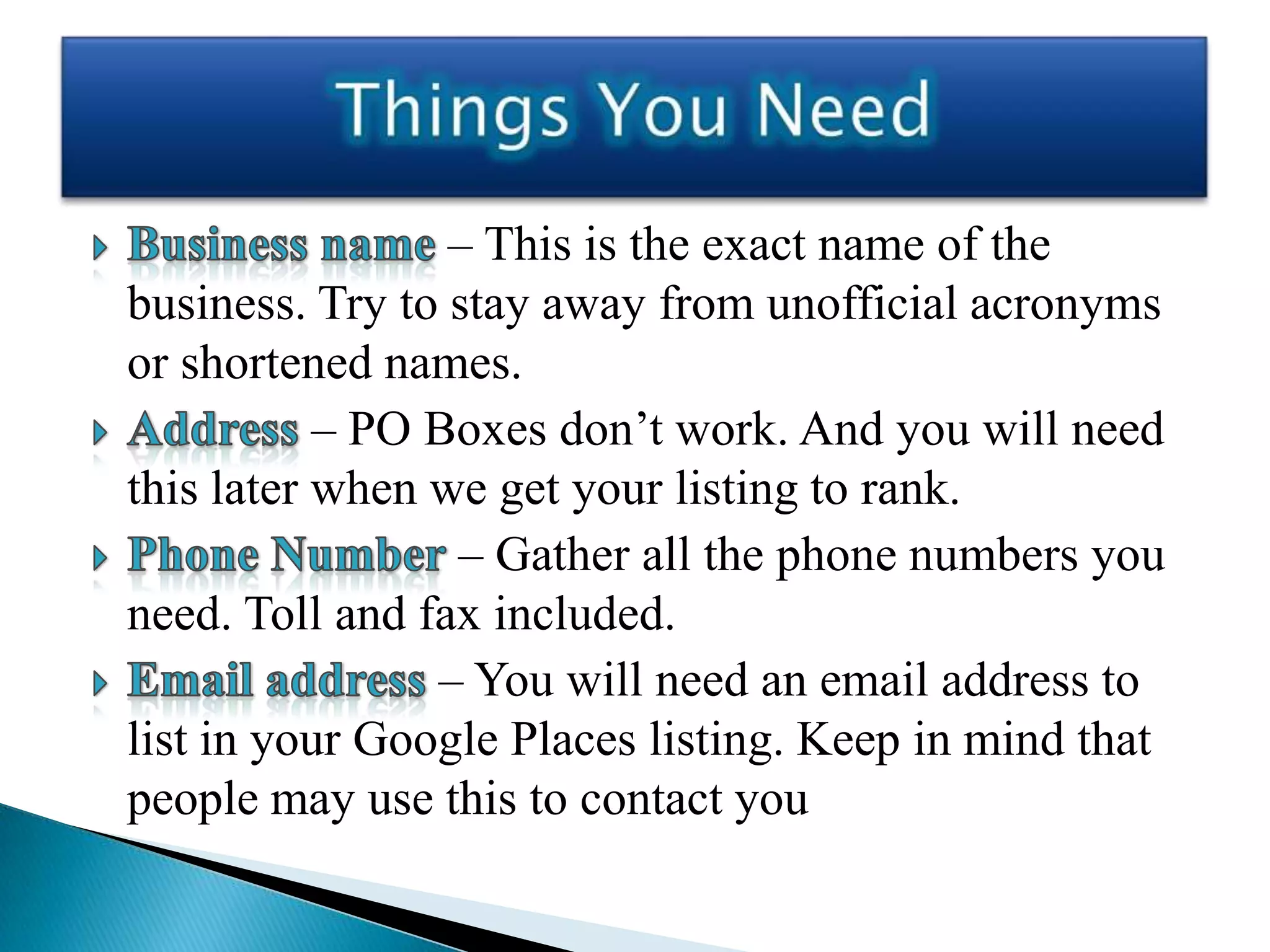 – This is the exact name of the
business. Try to stay away from unofficial acronyms
or shortened names.
           – PO Boxes don’t work. And you will need
this later when we get your listing to rank.
                 – Gather all the phone numbers you
need. Toll and fax included.
                – You will need an email address to
list in your Google Places listing. Keep in mind that
people may use this to contact you
 