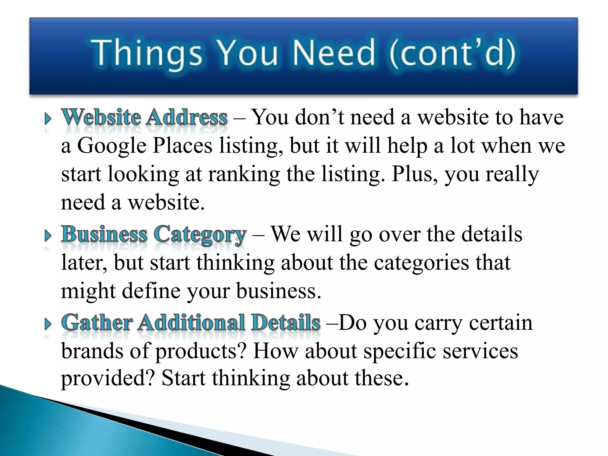 – You don’t need a website to have
a Google Places listing, but it will help a lot when we
start looking at ranking the listing. Plus, you really
need a website.
                       – We will go over the details
later, but start thinking about the categories that
might define your business.
                              –Do you carry certain
brands of products? How about specific services
provided? Start thinking about these.
 