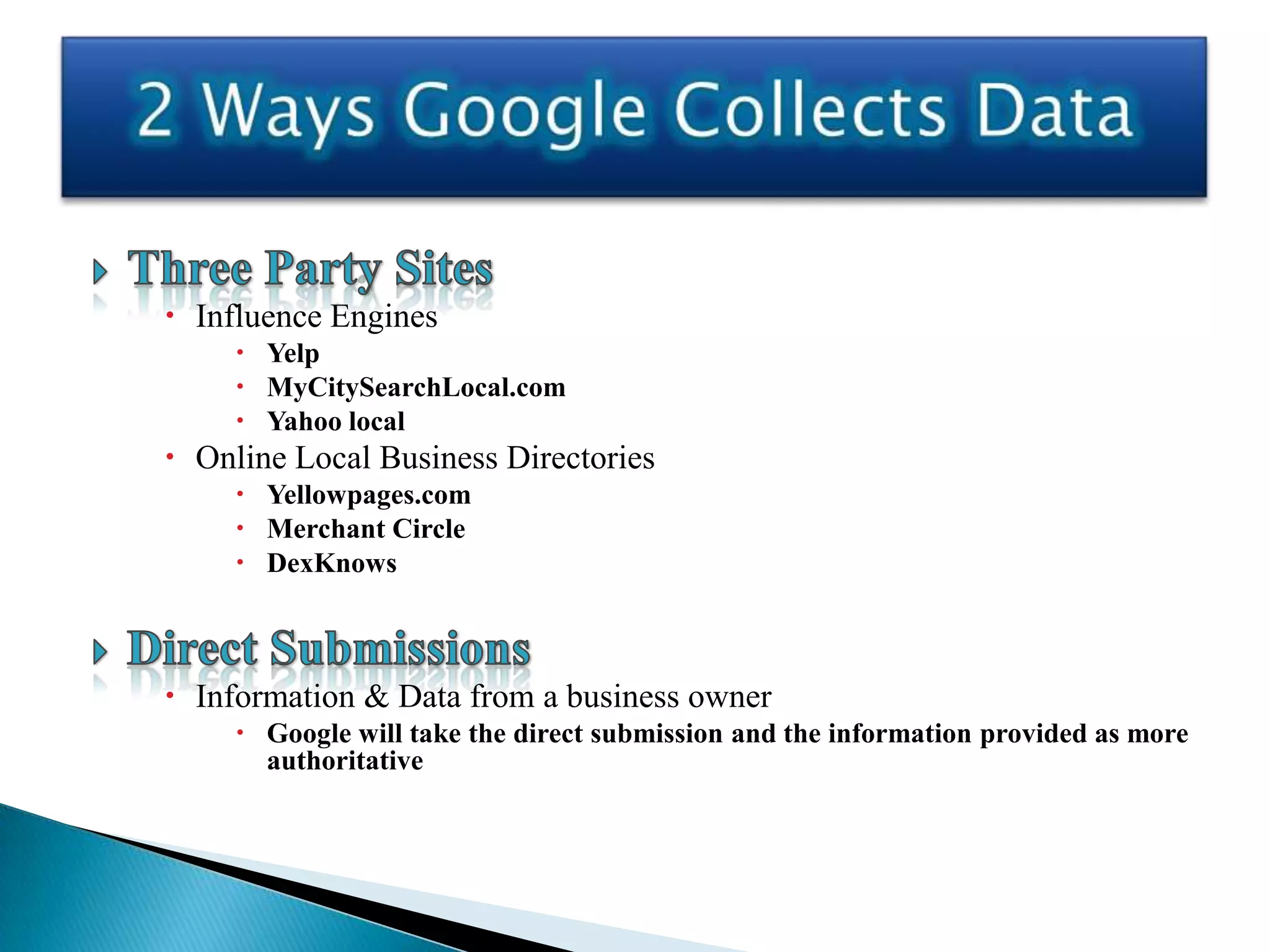  Influence Engines
      Yelp
      MyCitySearchLocal.com
      Yahoo local
 Online Local Business Directories
      Yellowpages.com
      Merchant Circle
      DexKnows



 Information & Data from a business owner
      Google will take the direct submission and the information provided as more
       authoritative
 