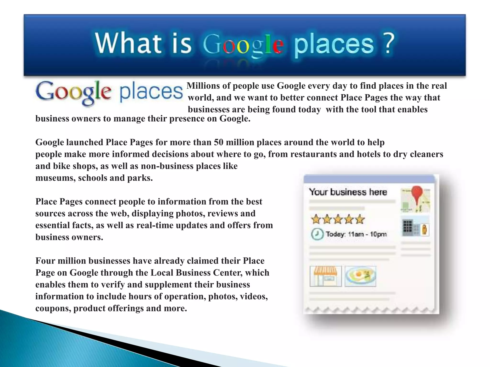 Millions of people use Google every day to find places in the real
                                    world, and we want to better connect Place Pages the way that
                                    businesses are being found today with the tool that enables
business owners to manage their presence on Google.

Google launched Place Pages for more than 50 million places around the world to help
people make more informed decisions about where to go, from restaurants and hotels to dry cleaners
and bike shops, as well as non-business places like
museums, schools and parks.

Place Pages connect people to information from the best
sources across the web, displaying photos, reviews and
essential facts, as well as real-time updates and offers from
business owners.

Four million businesses have already claimed their Place
Page on Google through the Local Business Center, which
enables them to verify and supplement their business
information to include hours of operation, photos, videos,
coupons, product offerings and more.
 