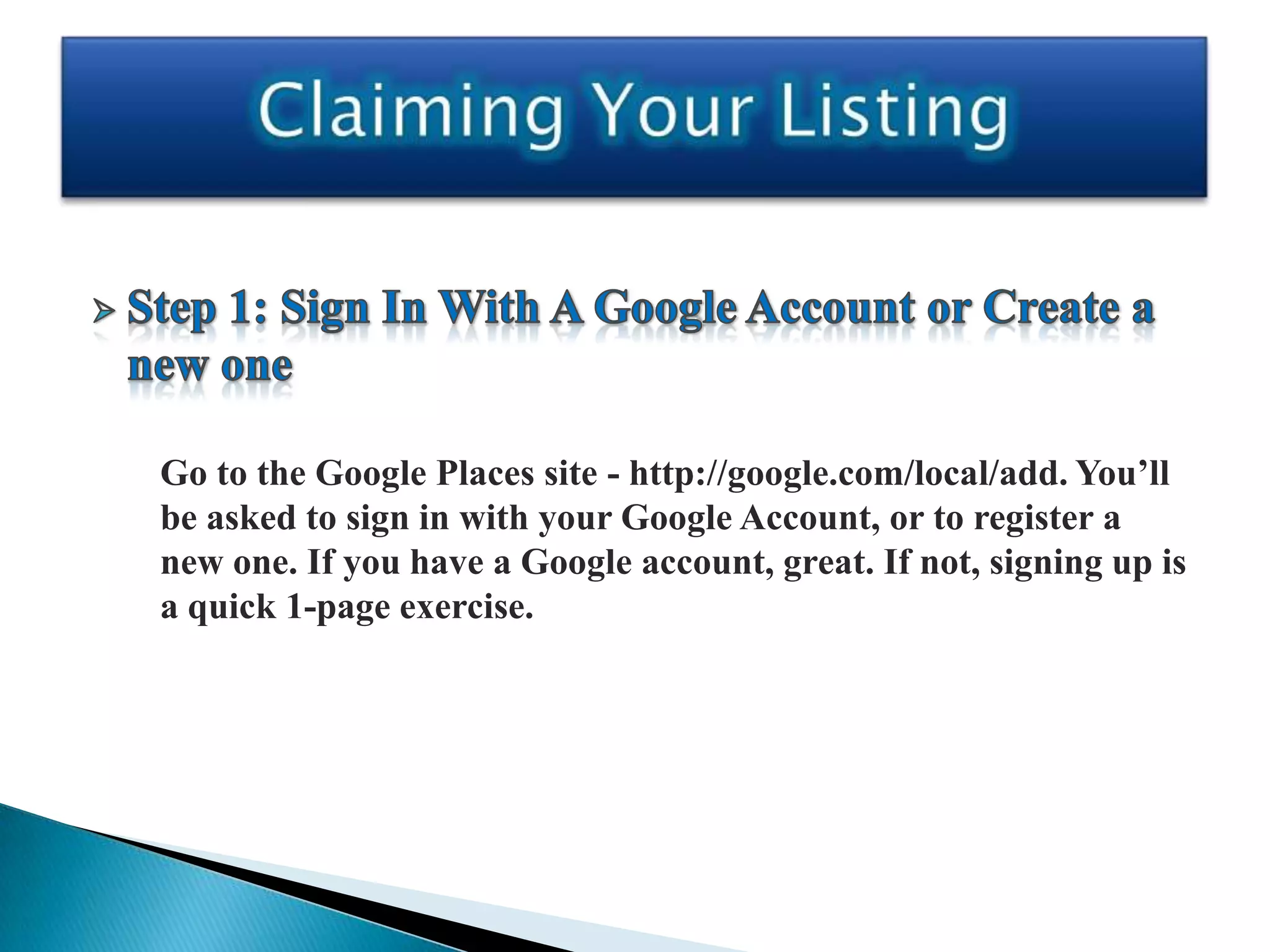 Go to the Google Places site - http://google.com/local/add. You’ll
be asked to sign in with your Google Account, or to register a
new one. If you have a Google account, great. If not, signing up is
a quick 1-page exercise.
 