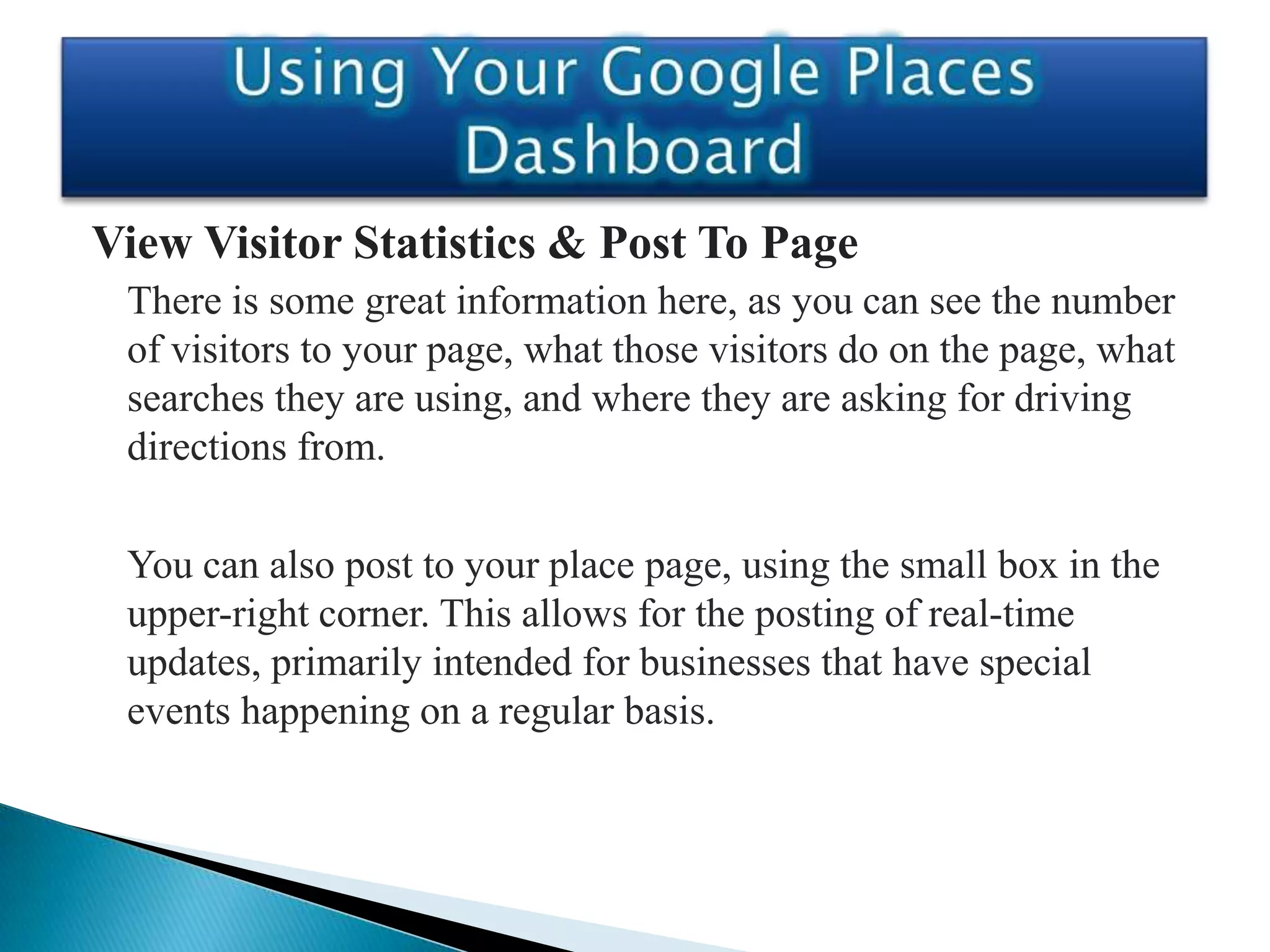 View Visitor Statistics & Post To Page
 There is some great information here, as you can see the number
 of visitors to your page, what those visitors do on the page, what
 searches they are using, and where they are asking for driving
 directions from.

 You can also post to your place page, using the small box in the
 upper-right corner. This allows for the posting of real-time
 updates, primarily intended for businesses that have special
 events happening on a regular basis.
 