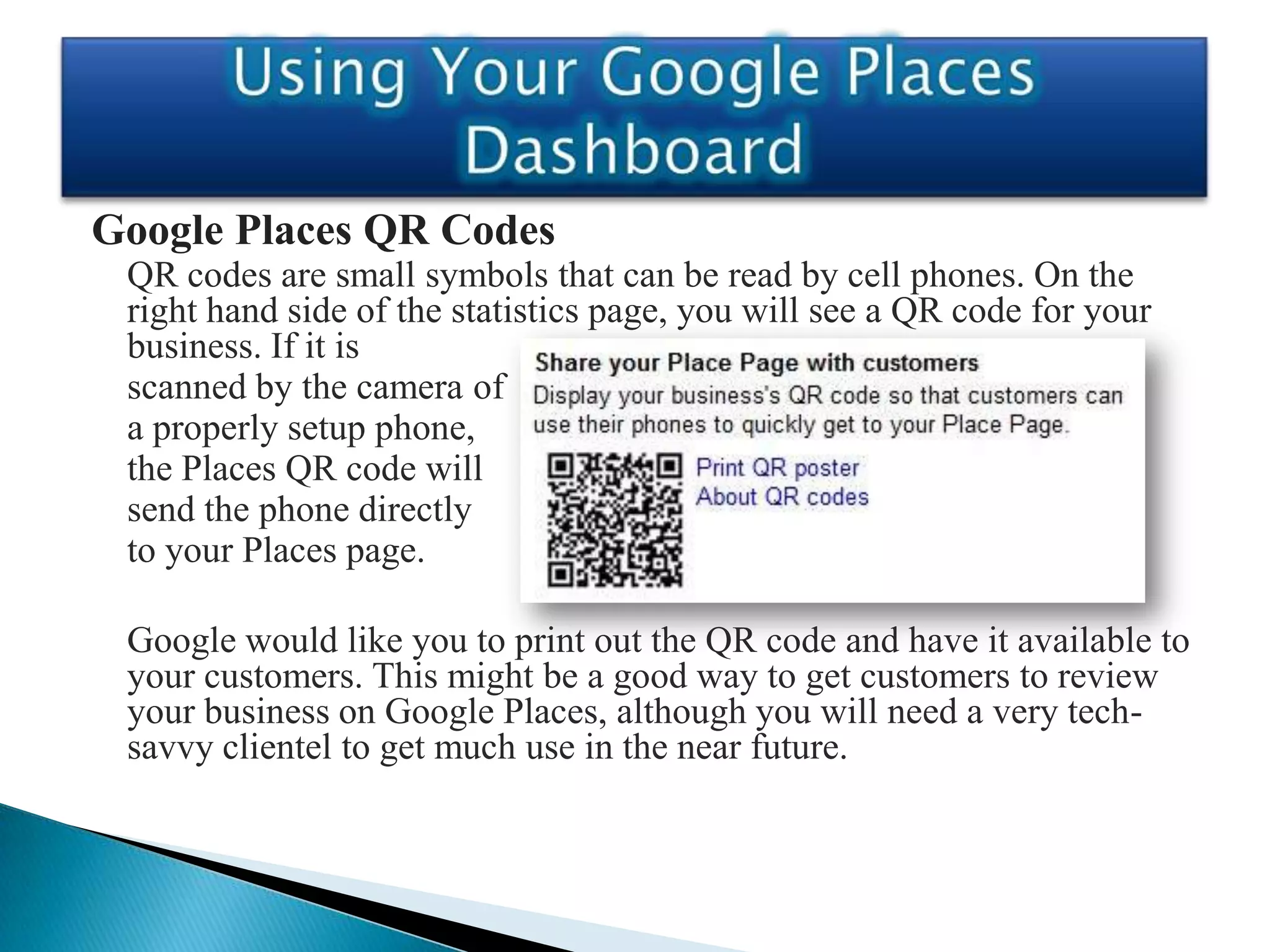 Google Places QR Codes
 QR codes are small symbols that can be read by cell phones. On the
 right hand side of the statistics page, you will see a QR code for your
 business. If it is
 scanned by the camera of
 a properly setup phone,
 the Places QR code will
 send the phone directly
 to your Places page.

 Google would like you to print out the QR code and have it available to
 your customers. This might be a good way to get customers to review
 your business on Google Places, although you will need a very tech-
 savvy clientel to get much use in the near future.
 