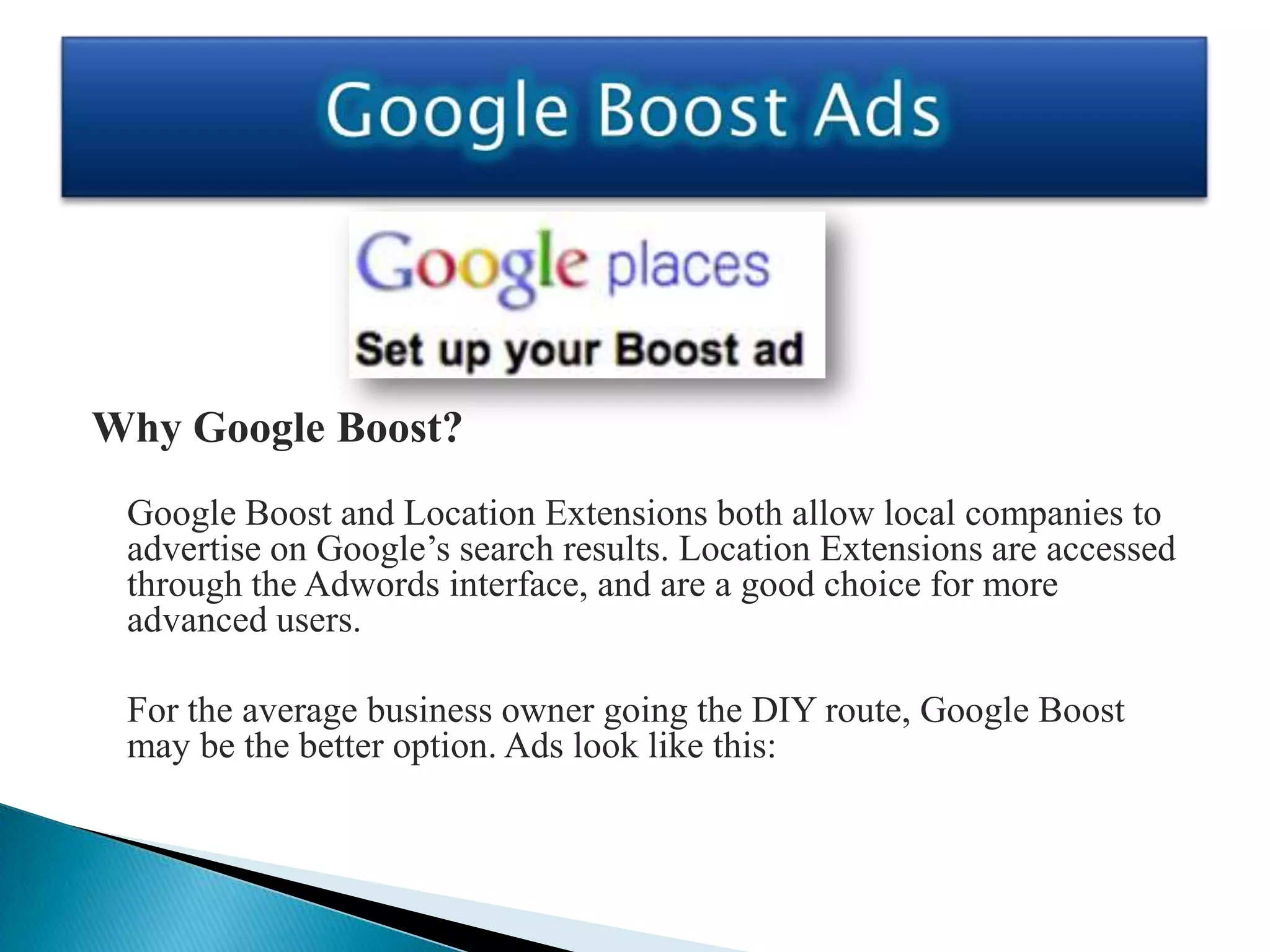 Why Google Boost?
 Google Boost and Location Extensions both allow local companies to
 advertise on Google’s search results. Location Extensions are accessed
 through the Adwords interface, and are a good choice for more
 advanced users.

 For the average business owner going the DIY route, Google Boost
 may be the better option. Ads look like this:
 