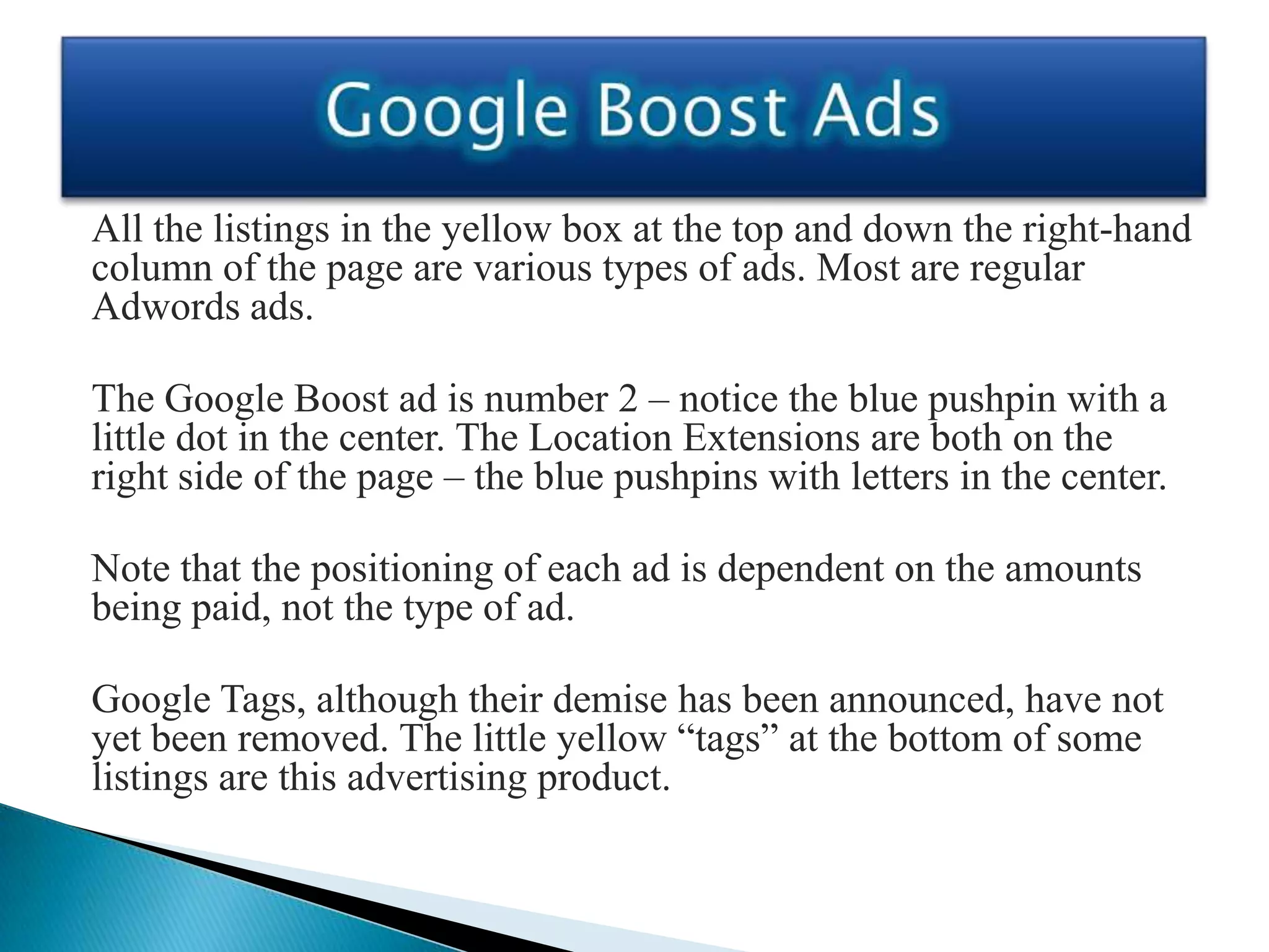 All the listings in the yellow box at the top and down the right-hand
column of the page are various types of ads. Most are regular
Adwords ads.

The Google Boost ad is number 2 – notice the blue pushpin with a
little dot in the center. The Location Extensions are both on the
right side of the page – the blue pushpins with letters in the center.

Note that the positioning of each ad is dependent on the amounts
being paid, not the type of ad.

Google Tags, although their demise has been announced, have not
yet been removed. The little yellow “tags” at the bottom of some
listings are this advertising product.
 