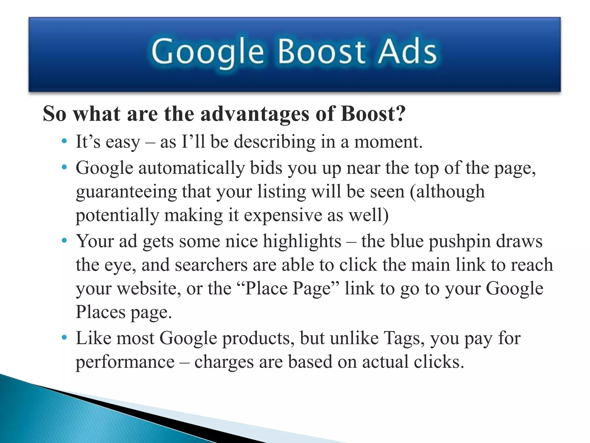 So what are the advantages of Boost?
 • It’s easy – as I’ll be describing in a moment.
 • Google automatically bids you up near the top of the page,
   guaranteeing that your listing will be seen (although
   potentially making it expensive as well)
 • Your ad gets some nice highlights – the blue pushpin draws
   the eye, and searchers are able to click the main link to reach
   your website, or the “Place Page” link to go to your Google
   Places page.
 • Like most Google products, but unlike Tags, you pay for
   performance – charges are based on actual clicks.
 