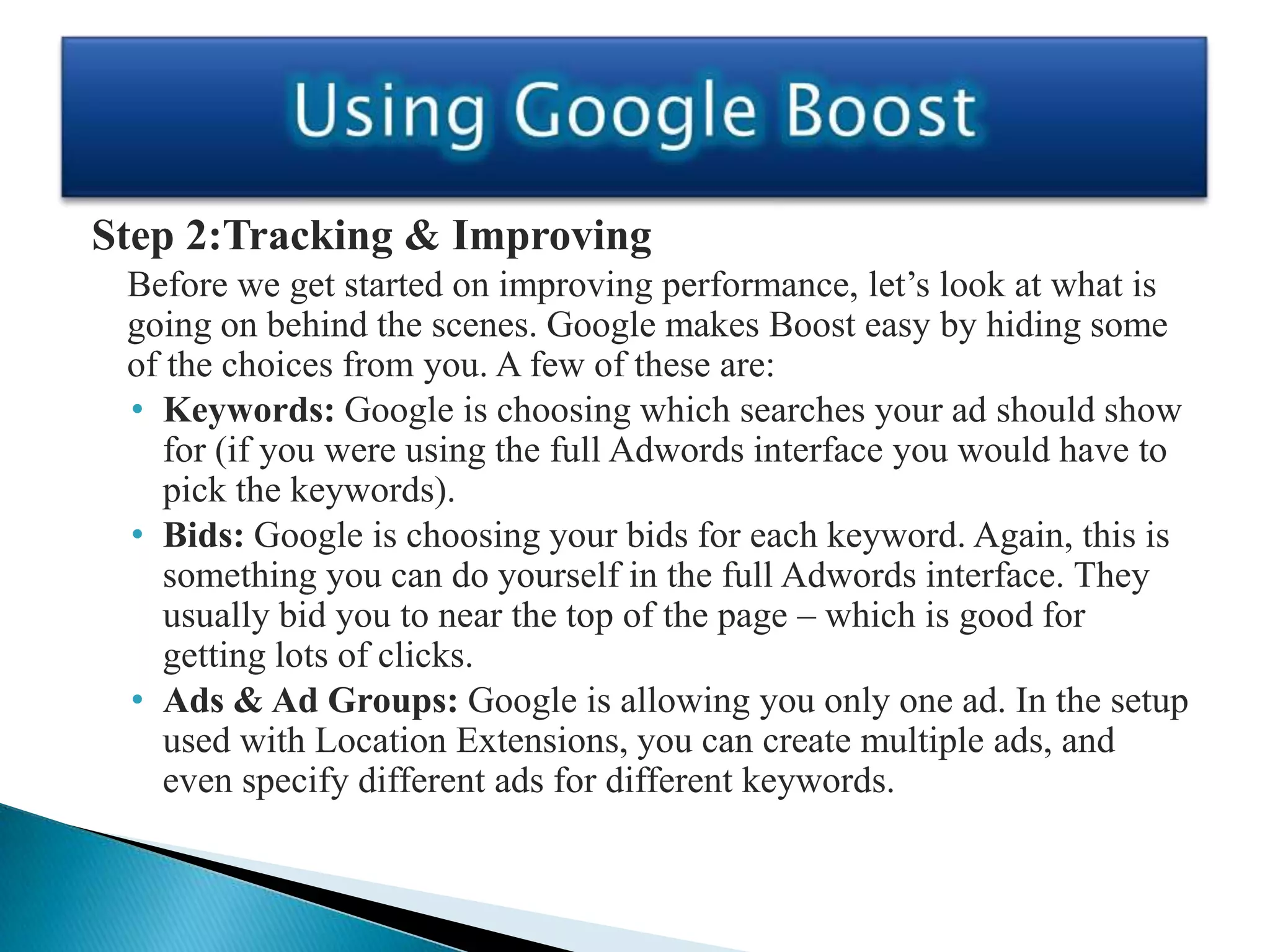 Step 2:Tracking & Improving
 Before we get started on improving performance, let’s look at what is
 going on behind the scenes. Google makes Boost easy by hiding some
 of the choices from you. A few of these are:
 • Keywords: Google is choosing which searches your ad should show
    for (if you were using the full Adwords interface you would have to
    pick the keywords).
 • Bids: Google is choosing your bids for each keyword. Again, this is
    something you can do yourself in the full Adwords interface. They
    usually bid you to near the top of the page – which is good for
    getting lots of clicks.
 • Ads & Ad Groups: Google is allowing you only one ad. In the setup
    used with Location Extensions, you can create multiple ads, and
    even specify different ads for different keywords.
 