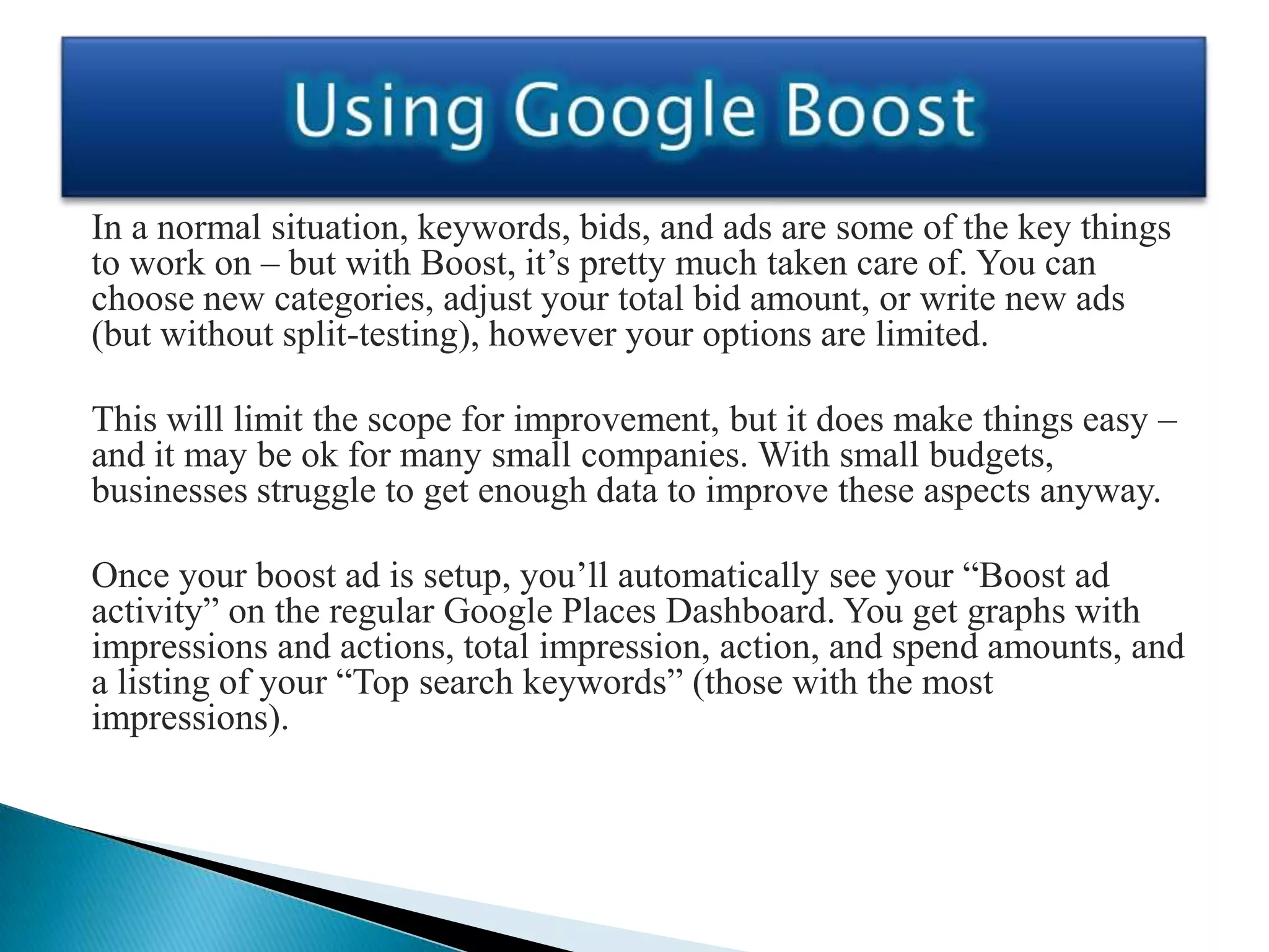 In a normal situation, keywords, bids, and ads are some of the key things
to work on – but with Boost, it’s pretty much taken care of. You can
choose new categories, adjust your total bid amount, or write new ads
(but without split-testing), however your options are limited.

This will limit the scope for improvement, but it does make things easy –
and it may be ok for many small companies. With small budgets,
businesses struggle to get enough data to improve these aspects anyway.

Once your boost ad is setup, you’ll automatically see your “Boost ad
activity” on the regular Google Places Dashboard. You get graphs with
impressions and actions, total impression, action, and spend amounts, and
a listing of your “Top search keywords” (those with the most
impressions).
 