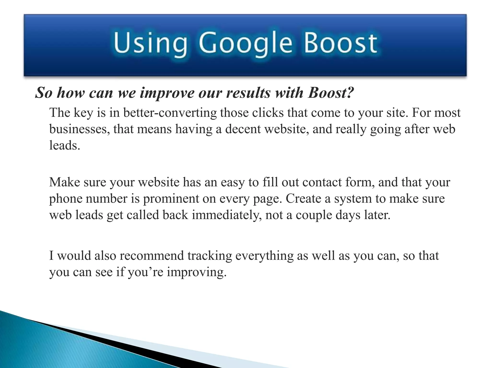 So how can we improve our results with Boost?
 The key is in better-converting those clicks that come to your site. For most
 businesses, that means having a decent website, and really going after web
 leads.

 Make sure your website has an easy to fill out contact form, and that your
 phone number is prominent on every page. Create a system to make sure
 web leads get called back immediately, not a couple days later.

 I would also recommend tracking everything as well as you can, so that
 you can see if you’re improving.
 