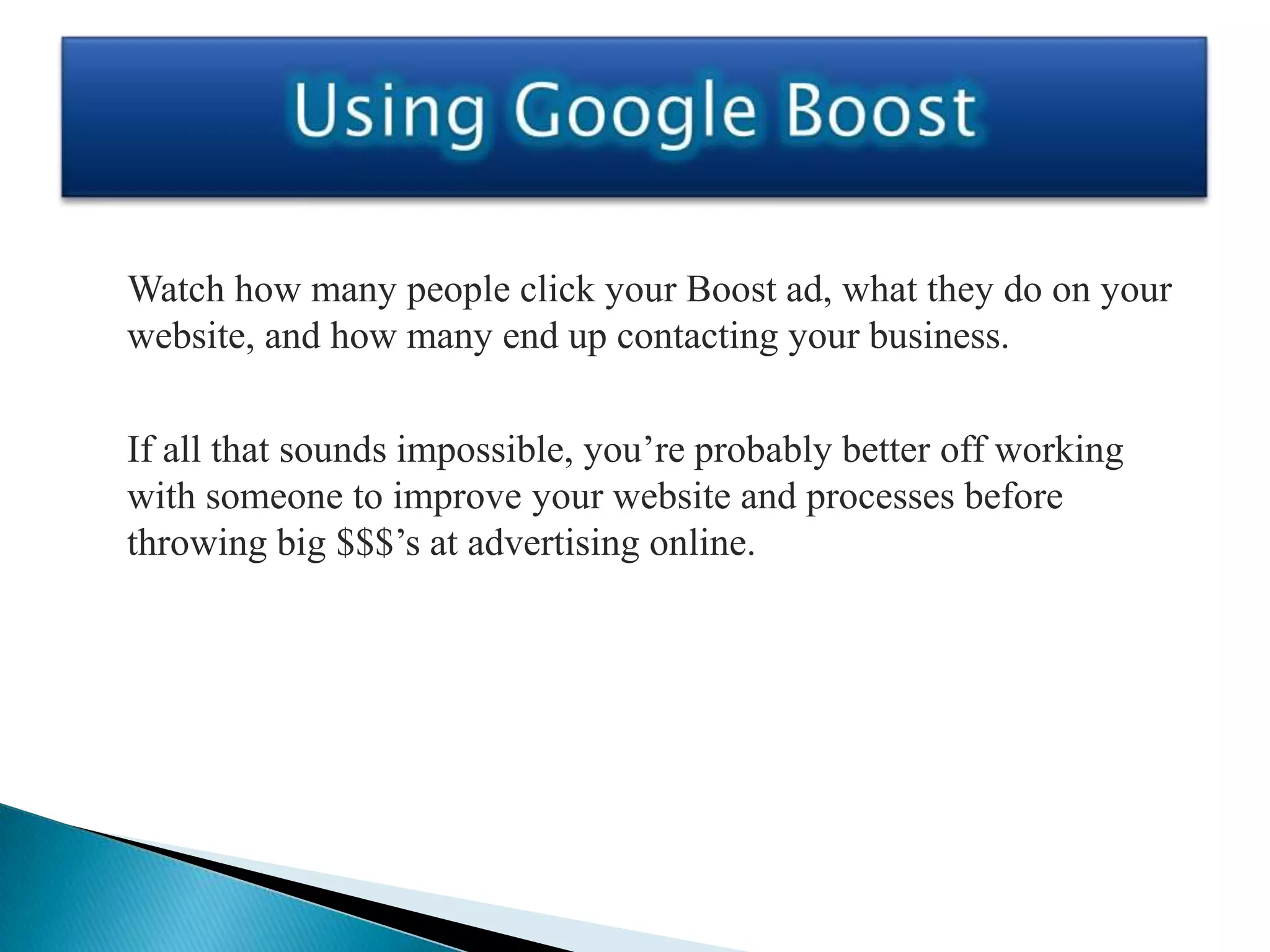 Watch how many people click your Boost ad, what they do on your
website, and how many end up contacting your business.

If all that sounds impossible, you’re probably better off working
with someone to improve your website and processes before
throwing big $$$’s at advertising online.
 