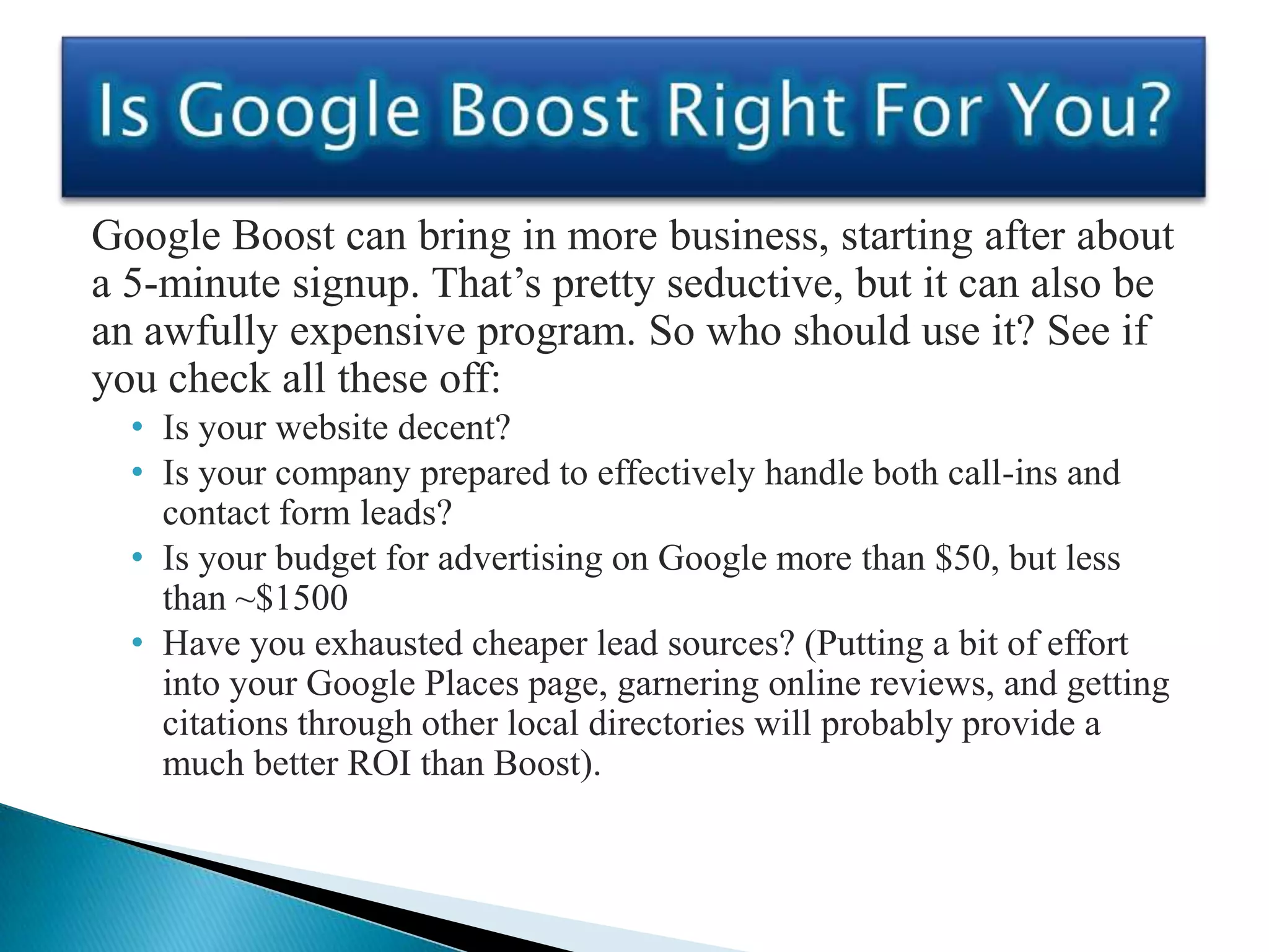 Google Boost can bring in more business, starting after about
a 5-minute signup. That’s pretty seductive, but it can also be
an awfully expensive program. So who should use it? See if
you check all these off:
  • Is your website decent?
  • Is your company prepared to effectively handle both call-ins and
    contact form leads?
  • Is your budget for advertising on Google more than $50, but less
    than ~$1500
  • Have you exhausted cheaper lead sources? (Putting a bit of effort
    into your Google Places page, garnering online reviews, and getting
    citations through other local directories will probably provide a
    much better ROI than Boost).
 