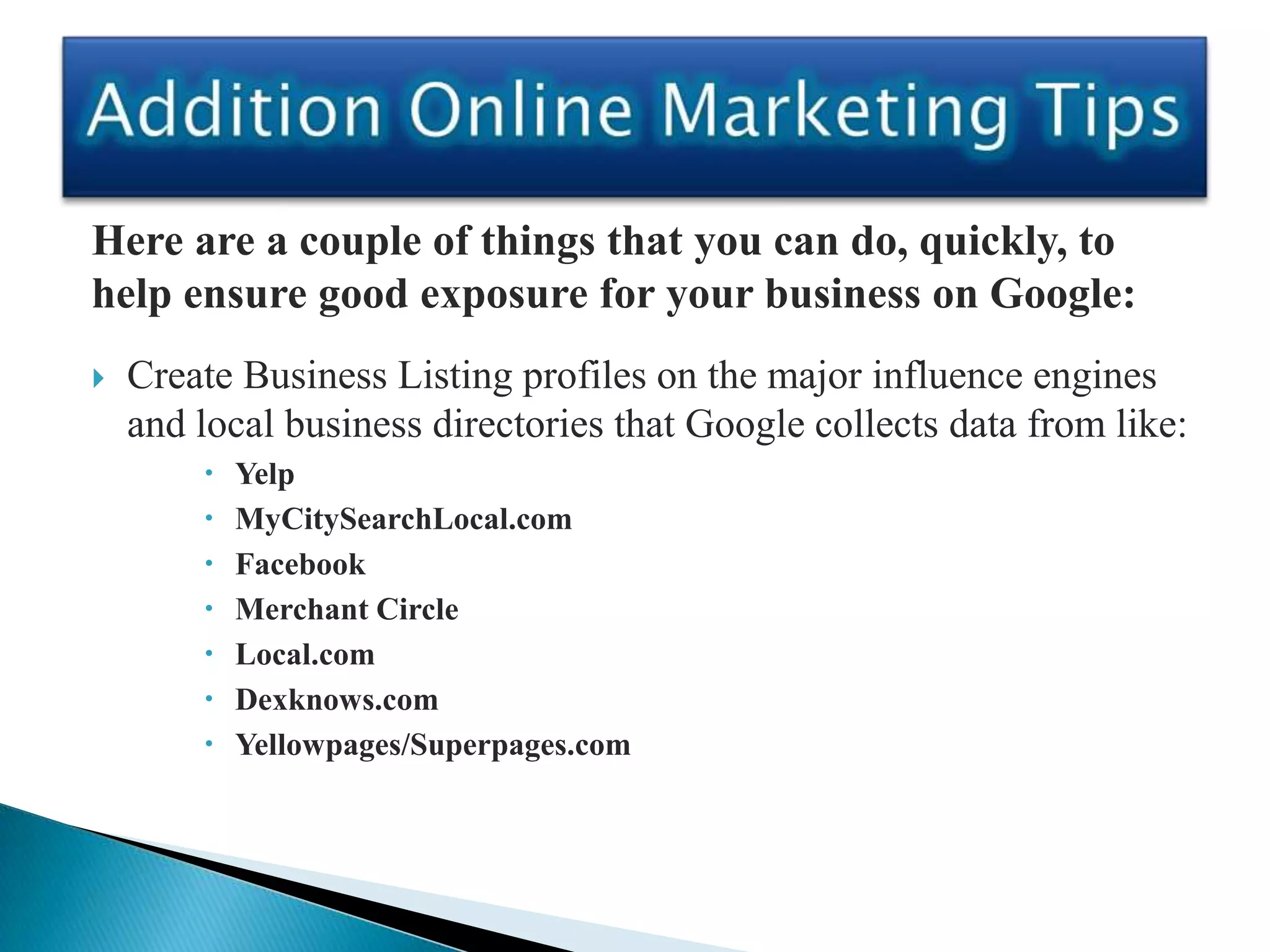 Here are a couple of things that you can do, quickly, to
help ensure good exposure for your business on Google:
   Create Business Listing profiles on the major influence engines
    and local business directories that Google collects data from like:
           Yelp
           MyCitySearchLocal.com
           Facebook
           Merchant Circle
           Local.com
           Dexknows.com
           Yellowpages/Superpages.com
 