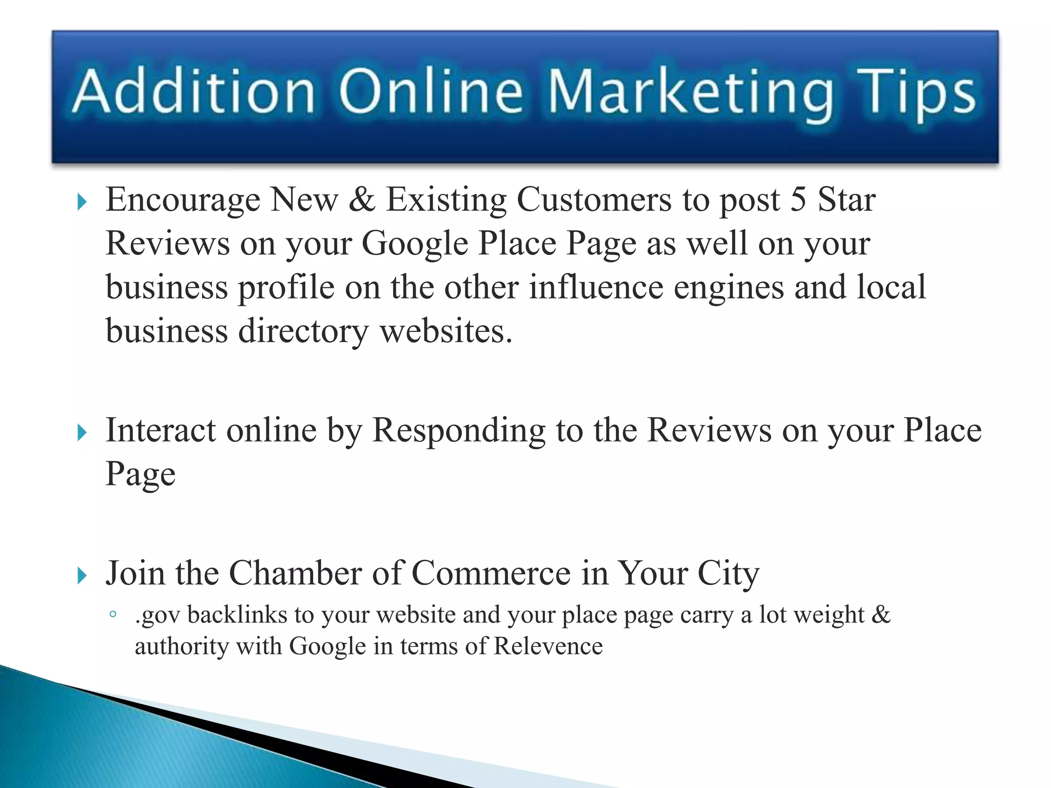    Encourage New & Existing Customers to post 5 Star
    Reviews on your Google Place Page as well on your
    business profile on the other influence engines and local
    business directory websites.

   Interact online by Responding to the Reviews on your Place
    Page

   Join the Chamber of Commerce in Your City
    ◦ .gov backlinks to your website and your place page carry a lot weight &
      authority with Google in terms of Relevence
 