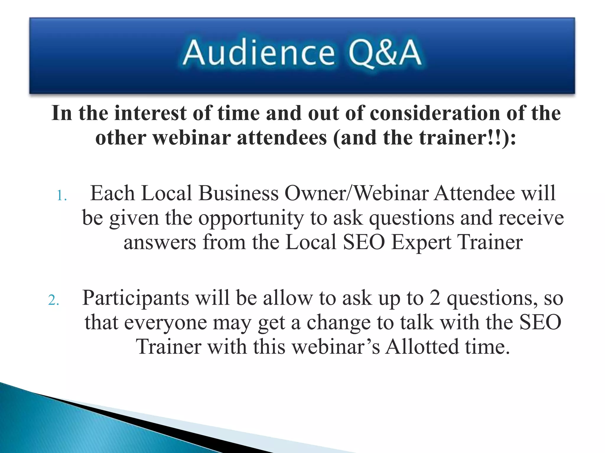 In the interest of time and out of consideration of the
     other webinar attendees (and the trainer!!):

 1.    Each Local Business Owner/Webinar Attendee will
      be given the opportunity to ask questions and receive
           answers from the Local SEO Expert Trainer

2.    Participants will be allow to ask up to 2 questions, so
      that everyone may get a change to talk with the SEO
            Trainer with this webinar’s Allotted time.
 