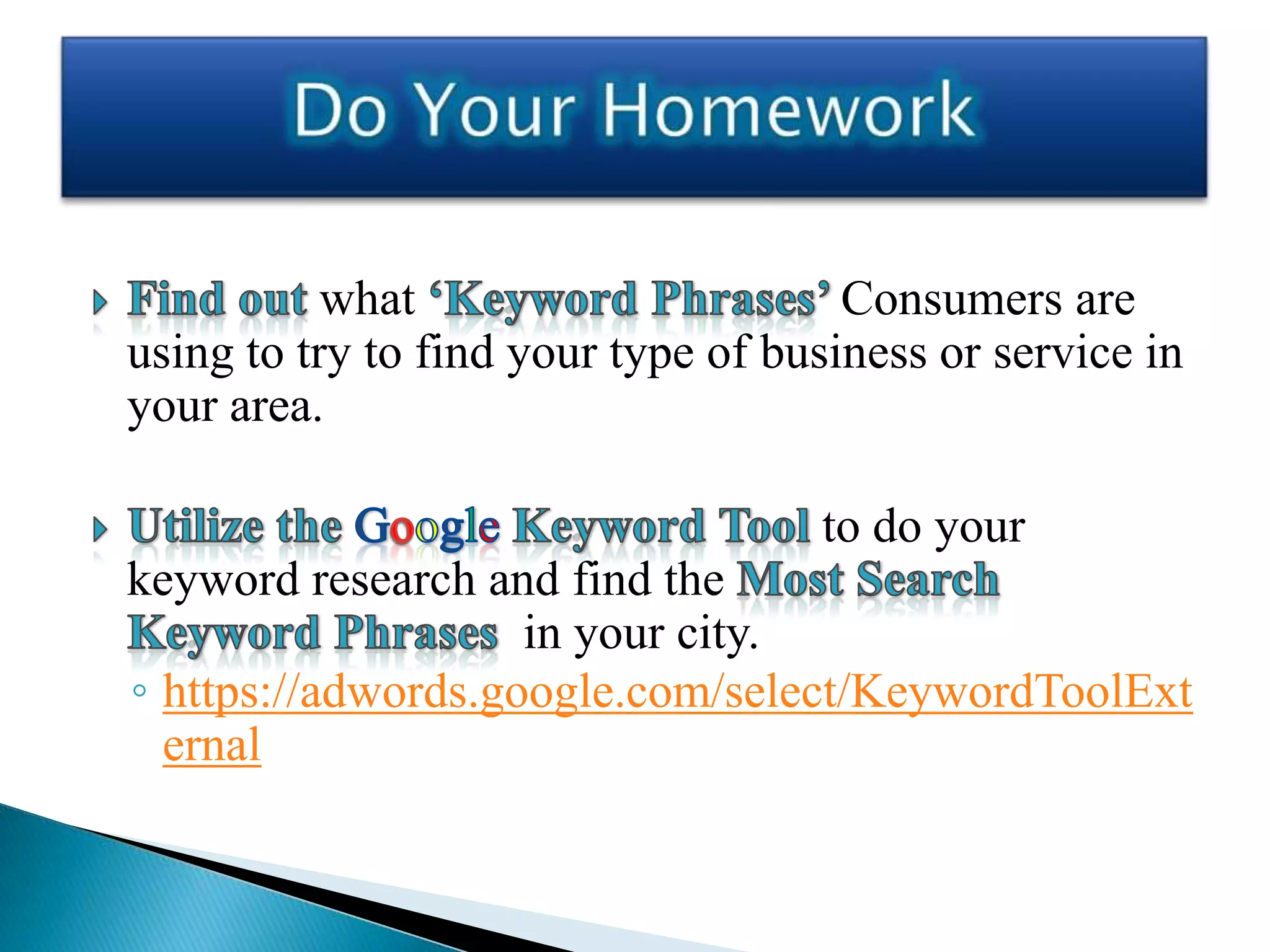 what                       Consumers are
using to try to find your type of business or service in
your area.

                                    to do your
keyword research and find the
                    in your city.
◦ https://adwords.google.com/select/KeywordToolExt
  ernal
 