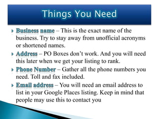 – This is the exact name of the
business. Try to stay away from unofficial acronyms
or shortened names.
           – PO Boxes don’t work. And you will need
this later when we get your listing to rank.
                 – Gather all the phone numbers you
need. Toll and fax included.
                – You will need an email address to
list in your Google Places listing. Keep in mind that
people may use this to contact you
 