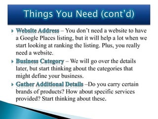 – You don’t need a website to have
a Google Places listing, but it will help a lot when we
start looking at ranking the listing. Plus, you really
need a website.
                       – We will go over the details
later, but start thinking about the categories that
might define your business.
                              –Do you carry certain
brands of products? How about specific services
provided? Start thinking about these.
 