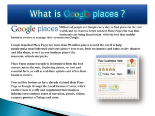Millions of people use Google every day to find places in the real
                                    world, and we want to better connect Place Pages the way that
                                    businesses are being found today with the tool that enables
business owners to manage their presence on Google.

Google launched Place Pages for more than 50 million places around the world to help
people make more informed decisions about where to go, from restaurants and hotels to dry cleaners
and bike shops, as well as non-business places like
museums, schools and parks.

Place Pages connect people to information from the best
sources across the web, displaying photos, reviews and
essential facts, as well as real-time updates and offers from
business owners.

Four million businesses have already claimed their Place
Page on Google through the Local Business Center, which
enables them to verify and supplement their business
information to include hours of operation, photos, videos,
coupons, product offerings and more.
 