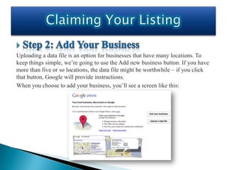 Uploading a data file is an option for businesses that have many locations. To
keep things simple, we’re going to use the Add new business button. If you have
more than five or so locations, the data file might be worthwhile – if you click
that button, Google will provide instructions.
When you choose to add your business, you’ll see a screen like this:
 