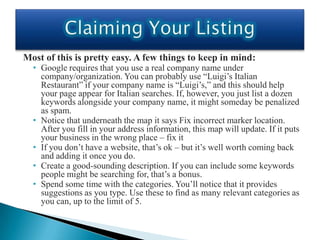 Most of this is pretty easy. A few things to keep in mind:
  • Google requires that you use a real company name under
    company/organization. You can probably use “Luigi’s Italian
    Restaurant” if your company name is “Luigi’s,” and this should help
    your page appear for Italian searches. If, however, you just list a dozen
    keywords alongside your company name, it might someday be penalized
    as spam.
  • Notice that underneath the map it says Fix incorrect marker location.
    After you fill in your address information, this map will update. If it puts
    your business in the wrong place – fix it
  • If you don’t have a website, that’s ok – but it’s well worth coming back
    and adding it once you do.
  • Create a good-sounding description. If you can include some keywords
    people might be searching for, that’s a bonus.
  • Spend some time with the categories. You’ll notice that it provides
    suggestions as you type. Use these to find as many relevant categories as
    you can, up to the limit of 5.
 