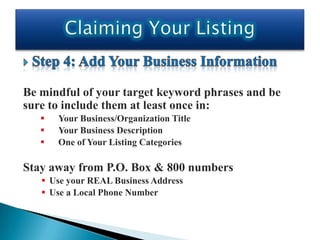 Be mindful of your target keyword phrases and be
sure to include them at least once in:
      Your Business/Organization Title
      Your Business Description
      One of Your Listing Categories

Stay away from P.O. Box & 800 numbers
    Use your REAL Business Address
    Use a Local Phone Number
 