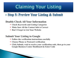 Double Check All Your Information
    Check Keywords and Listing Categories
    Make Sure All the Contact Info is Correct
    Don’t Forget to List Your Website


Submit Your Listing to Google
    Follow the verification instructions carefully
    Choose Phone or Postcard verification
    Click Submit, wait to receive your verification code, then go to your
     Google Business Center Dashboard & Enter Code
 