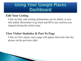 Edit Your Listing
 Click on Edit, and existing information can be edited, or new
 info added. Remember to go back and fill in any sections you
 skipped during the initial setup.


View Visitor Statistics & Post To Page
 Click on View report, and a page will appear that looks like the
 picture on the previous slide
 