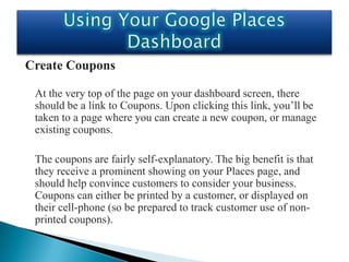 Create Coupons

 At the very top of the page on your dashboard screen, there
 should be a link to Coupons. Upon clicking this link, you’ll be
 taken to a page where you can create a new coupon, or manage
 existing coupons.

 The coupons are fairly self-explanatory. The big benefit is that
 they receive a prominent showing on your Places page, and
 should help convince customers to consider your business.
 Coupons can either be printed by a customer, or displayed on
 their cell-phone (so be prepared to track customer use of non-
 printed coupons).
 
