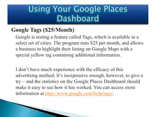Google Tags ($25/Month)
 Google is testing a feature called Tags, which is available in a
 select set of cities. The program runs $25 per month, and allows
 a business to highlight their listing on Google Maps with a
 special yellow tag containing additional information.

 I don’t have much experience with the efficacy of this
 advertising method. It’s inexpensive enough, however, to give a
 try – and the statistics on the Google Places Dashboard should
 make it easy to see how it has worked. You can access more
 information at http://www.google.com/help/tags/.
 