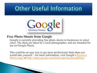 Free Photo Shoots from Google
 Google is currently providing free photo shoots to businesses in select
 cities. The shots are taken by a local photographer, and are intended for
 use on Google Places.

 This could be an easy way to get more professional shots than you
 would take yourself – for more information, visit Google’s Business
 Photos page at http://maps.google.com/help/maps/businessphotos.
 