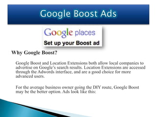 Why Google Boost?
 Google Boost and Location Extensions both allow local companies to
 advertise on Google’s search results. Location Extensions are accessed
 through the Adwords interface, and are a good choice for more
 advanced users.

 For the average business owner going the DIY route, Google Boost
 may be the better option. Ads look like this:
 