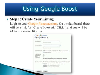    Step 1: Create Your Listing
    Login to your Google Places account. On the dashboard, there
    will be a link for “Create Boost ad.” Click it and you will be
    taken to a screen like this:
 